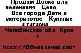 Продам Доска для пеленания › Цена ­ 100 - Все города Дети и материнство » Купание и гигиена   . Челябинская обл.,Куса г.